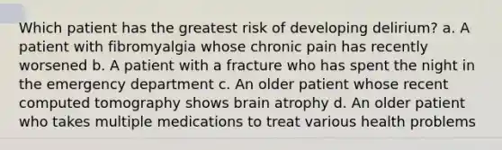 Which patient has the greatest risk of developing delirium? a. A patient with fibromyalgia whose chronic pain has recently worsened b. A patient with a fracture who has spent the night in the emergency department c. An older patient whose recent computed tomography shows brain atrophy d. An older patient who takes multiple medications to treat various health problems