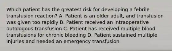 Which patient has the greatest risk for developing a febrile transfusion reaction? A. Patient is an older adult, and transfusion was given too rapidly B. Patient received an intraoperative autologous transfusion C. Patient has received multiple blood transfusions for chronic bleeding D. Patient sustained multiple injuries and needed an emergency transfusion