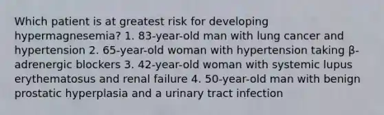 Which patient is at greatest risk for developing hypermagnesemia? 1. 83-year-old man with lung cancer and hypertension 2. 65-year-old woman with hypertension taking β-adrenergic blockers 3. 42-year-old woman with systemic lupus erythematosus and renal failure 4. 50-year-old man with benign prostatic hyperplasia and a urinary tract infection