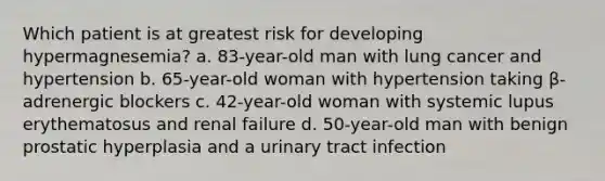 Which patient is at greatest risk for developing hypermagnesemia? a. 83-year-old man with lung cancer and hypertension b. 65-year-old woman with hypertension taking β- adrenergic blockers c. 42-year-old woman with systemic lupus erythematosus and renal failure d. 50-year-old man with benign prostatic hyperplasia and a urinary tract infection