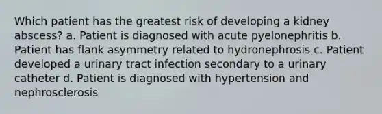 Which patient has the greatest risk of developing a kidney abscess? a. Patient is diagnosed with acute pyelonephritis b. Patient has flank asymmetry related to hydronephrosis c. Patient developed a urinary tract infection secondary to a urinary catheter d. Patient is diagnosed with hypertension and nephrosclerosis