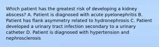 Which patient has the greatest risk of developing a kidney abscess? A. Patient is diagnosed with acute pyelonephritis B. Patient has flank asymmetry related to hydronephrosis C. Patient developed a urinary tract infection secondary to a urinary catheter D. Patient is diagnosed with hypertension and nephrosclerosis