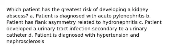 Which patient has the greatest risk of developing a kidney abscess? a. Patient is diagnosed with acute pylenephritis b. Patient has flank asymmetry related to hydronephritis c. Patient developed a urinary tract infection secondary to a urinary catheter d. Patient is diagnosed with hypertension and nephrosclerosis