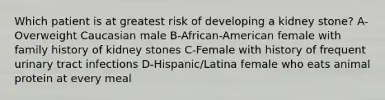 Which patient is at greatest risk of developing a kidney stone? A-Overweight Caucasian male B-African-American female with family history of kidney stones C-Female with history of frequent urinary tract infections D-Hispanic/Latina female who eats animal protein at every meal