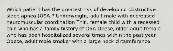 Which patient has the greatest risk of developing obstructive sleep apnea (OSA)? Underweight, adult male with decreased neuromuscular coordination Thin, female child with a recessed chin who has a family history of OSA Obese, older adult female who has been hospitalized several times within the past year Obese, adult male smoker with a large neck circumference