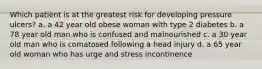 Which patient is at the greatest risk for developing pressure ulcers? a. a 42 year old obese woman with type 2 diabetes b. a 78 year old man who is confused and malnourished c. a 30 year old man who is comatosed following a head injury d. a 65 year old woman who has urge and stress incontinence