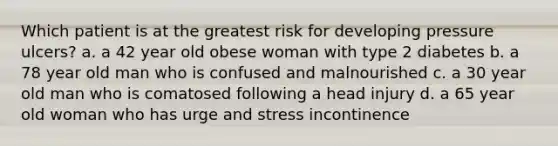 Which patient is at the greatest risk for developing pressure ulcers? a. a 42 year old obese woman with type 2 diabetes b. a 78 year old man who is confused and malnourished c. a 30 year old man who is comatosed following a head injury d. a 65 year old woman who has urge and stress incontinence