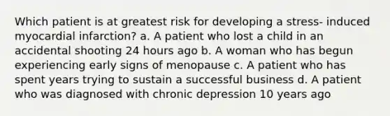 Which patient is at greatest risk for developing a stress- induced myocardial infarction? a. A patient who lost a child in an accidental shooting 24 hours ago b. A woman who has begun experiencing early signs of menopause c. A patient who has spent years trying to sustain a successful business d. A patient who was diagnosed with chronic depression 10 years ago