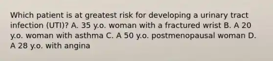 Which patient is at greatest risk for developing a urinary tract infection (UTI)? A. 35 y.o. woman with a fractured wrist B. A 20 y.o. woman with asthma C. A 50 y.o. postmenopausal woman D. A 28 y.o. with angina