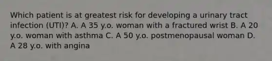 Which patient is at greatest risk for developing a urinary tract infection (UTI)? A. A 35 y.o. woman with a fractured wrist B. A 20 y.o. woman with asthma C. A 50 y.o. postmenopausal woman D. A 28 y.o. with angina