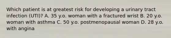 Which patient is at greatest risk for developing a urinary tract infection (UTI)? A. 35 y.o. woman with a fractured wrist B. 20 y.o. woman with asthma C. 50 y.o. postmenopausal woman D. 28 y.o. with angina