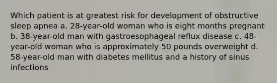 Which patient is at greatest risk for development of obstructive sleep apnea a. 28-year-old woman who is eight months pregnant b. 38-year-old man with gastroesophageal reflux disease c. 48-year-old woman who is approximately 50 pounds overweight d. 58-year-old man with diabetes mellitus and a history of sinus infections