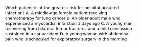 Which patient is at the greatest risk for hospital-acquired infection? A. A middle-age female patient receiving chemotherapy for lung cancer B. An older adult male who experienced a myocardial infarction 3 days ago C. A young man recovering from bilateral femur fractures and a mild concussion sustained in a car accident D. A young woman with abdominal pain who is scheduled for exploratory surgery in the morning