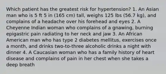 Which patient has the greatest risk for hypertension? 1. An Asian man who is 5 ft 5 in (165 cm) tall, weighs 125 lbs (56.7 kg), and complains of a headache over his forehead and eyes 2. A Cheyenne Indian woman who complains of a gnawing, burning epigastric pain radiating to her neck and jaw 3. An African American man who has type 2 diabetes mellitus, exercises once a month, and drinks two-to-three alcoholic drinks a night with dinner 4. A Caucasian woman who has a family history of heart disease and complains of pain in her chest when she takes a deep breath