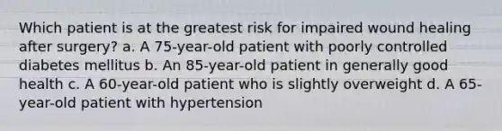 Which patient is at the greatest risk for impaired wound healing after surgery? a. A 75-year-old patient with poorly controlled diabetes mellitus b. An 85-year-old patient in generally good health c. A 60-year-old patient who is slightly overweight d. A 65-year-old patient with hypertension