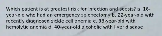 Which patient is at greatest risk for infection and sepsis? a. 18-year-old who had an emergency splenectomy b. 22-year-old with recently diagnosed sickle cell anemia c. 38-year-old with hemolytic anemia d. 40-year-old alcoholic with liver disease