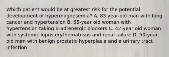 Which patient would be at greatest risk for the potential development of hypermagnesemia? A. 83 year-old man with lung cancer and hypertension B. 65-year old woman with hypertension taking B-adrenergic blockers C. 42-year old woman with systemic lupus erythematosus and renal failure D. 50-year old man with benign prostatic hyperplasia and a urinary tract infection