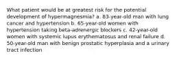 What patient would be at greatest risk for the potential development of hypermagnesmia? a. 83-year-old man with lung cancer and hypertension b. 65-year-old women with hypertension taking beta-adrenergic blockers c. 42-year-old women with systemic lupus erythematosus and renal failure d. 50-year-old man with benign prostatic hyperplasia and a urinary tract infection