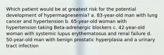 Which patient would be at greatest risk for the potential development of hypermagnesemia? a. 83-year-old man with lung cancer and hypertension b. 65-year-old woman with hypertension taking Beta-adrenergic blockers c. 42-year-old woman with systemic lupus erythematosus and renal failure d. 50-year-old man with benign prostatic hyperplasia and a urinary tract infection