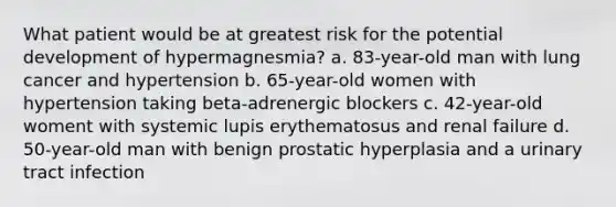 What patient would be at greatest risk for the potential development of hypermagnesmia? a. 83-year-old man with lung cancer and hypertension b. 65-year-old women with hypertension taking beta-adrenergic blockers c. 42-year-old woment with systemic lupis erythematosus and renal failure d. 50-year-old man with benign prostatic hyperplasia and a urinary tract infection