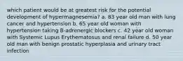 which patient would be at greatest risk for the potential development of hypermagnesemia? a. 83 year old man with lung cancer and hypertension b. 65 year old woman with hypertension taking B-adrenergic blockers c. 42 year old woman with Systemic Lupus Erythematosus and renal failure d. 50 year old man with benign prostatic hyperplasia and urinary tract infection