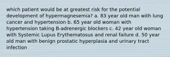 which patient would be at greatest risk for the potential development of hypermagnesemia? a. 83 year old man with lung cancer and hypertension b. 65 year old woman with hypertension taking B-adrenergic blockers c. 42 year old woman with Systemic Lupus Erythematosus and renal failure d. 50 year old man with benign prostatic hyperplasia and urinary tract infection