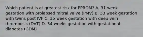 Which patient is at greatest risk for PPROM? A. 31 week gestation with prolapsed mitral valve (PMV) B. 33 week gestation with twins post IVF C. 35 week gestation with deep vein thrombosis (DVT) D. 34 weeks gestation with gestational diabetes (GDM)