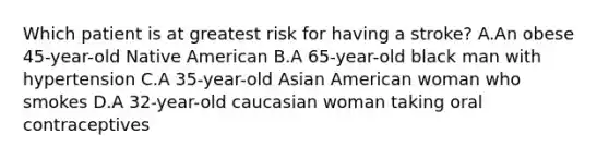 Which patient is at greatest risk for having a stroke? A.An obese 45-year-old Native American B.A 65-year-old black man with hypertension C.A 35-year-old Asian American woman who smokes D.A 32-year-old caucasian woman taking oral contraceptives