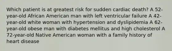 Which patient is at greatest risk for sudden cardiac death? A 52-year-old African American man with left ventricular failure A 42-year-old white woman with hypertension and dyslipidemia A 62-year-old obese man with diabetes mellitus and high cholesterol A 72-year-old Native American woman with a family history of heart disease