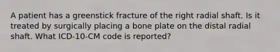 A patient has a greenstick fracture of the right radial shaft. Is it treated by surgically placing a bone plate on the distal radial shaft. What ICD-10-CM code is reported?