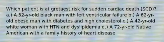 Which patient is at gretaest risk for sudden cardiac death (SCD)? a.) A 52-yr-old black man with left ventricular failure b.) A 62-yr-old obese man with diabetes and high cholesterol c.) A 42-yr-old white woman with HTN and dyslipidemia d.) A 72-yr-old Native American with a family history of heart disease