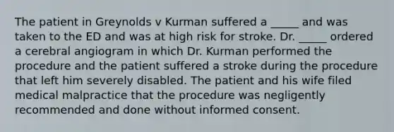 The patient in Greynolds v Kurman suffered a _____ and was taken to the ED and was at high risk for stroke. Dr. _____ ordered a cerebral angiogram in which Dr. Kurman performed the procedure and the patient suffered a stroke during the procedure that left him severely disabled. The patient and his wife filed medical malpractice that the procedure was negligently recommended and done without informed consent.