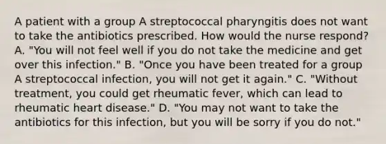 A patient with a group A streptococcal pharyngitis does not want to take the antibiotics prescribed. How would the nurse respond? A. "You will not feel well if you do not take the medicine and get over this infection." B. "Once you have been treated for a group A streptococcal infection, you will not get it again." C. "Without treatment, you could get rheumatic fever, which can lead to rheumatic heart disease." D. "You may not want to take the antibiotics for this infection, but you will be sorry if you do not."