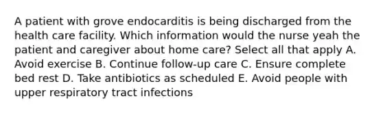 A patient with grove endocarditis is being discharged from the health care facility. Which information would the nurse yeah the patient and caregiver about home care? Select all that apply A. Avoid exercise B. Continue follow-up care C. Ensure complete bed rest D. Take antibiotics as scheduled E. Avoid people with upper respiratory tract infections