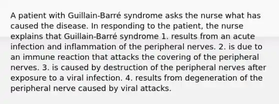 A patient with Guillain-Barré syndrome asks the nurse what has caused the disease. In responding to the patient, the nurse explains that Guillain-Barré syndrome 1. results from an acute infection and inflammation of the peripheral nerves. 2. is due to an immune reaction that attacks the covering of the peripheral nerves. 3. is caused by destruction of the peripheral nerves after exposure to a viral infection. 4. results from degeneration of the peripheral nerve caused by viral attacks.