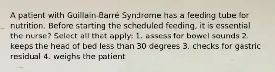 A patient with Guillain-Barré Syndrome has a feeding tube for nutrition. Before starting the scheduled feeding, it is essential the nurse? Select all that apply: 1. assess for bowel sounds 2. keeps the head of bed less than 30 degrees 3. checks for gastric residual 4. weighs the patient