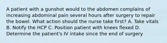 A patient with a gunshot would to the abdomen complains of increasing abdominal pain several hours after surgery to repair the bowel. What action should the nurse take first? A. Take vitals B. Notify the HCP C. Position patient with knees flexed D. Determine the patient's IV intake since the end of surgery