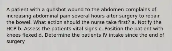 A patient with a gunshot wound to the abdomen complains of increasing abdominal pain several hours after surgery to repair the bowel. What action should the nurse take first? a. Notify the HCP b. Assess the patients vital signs c. Position the patient with knees flexed d. Determine the patients IV intake since the end of surgery