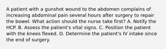 A patient with a gunshot wound to the abdomen complains of increasing abdominal pain several hours after surgery to repair the bowel. What action should the nurse take first? A. Notify the HCP. B. Assess the patient's vital signs. C. Position the patient with the knees flexed. D. Determine the patient's IV intake since the end of surgery.