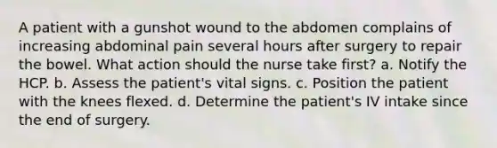 A patient with a gunshot wound to the abdomen complains of increasing abdominal pain several hours after surgery to repair the bowel. What action should the nurse take first? a. Notify the HCP. b. Assess the patient's vital signs. c. Position the patient with the knees flexed. d. Determine the patient's IV intake since the end of surgery.