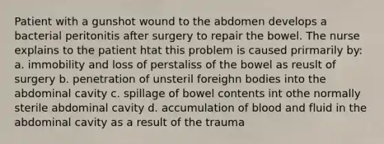 Patient with a gunshot wound to the abdomen develops a bacterial peritonitis after surgery to repair the bowel. The nurse explains to the patient htat this problem is caused prirmarily by: a. immobility and loss of perstaliss of the bowel as reuslt of surgery b. penetration of unsteril foreighn bodies into the abdominal cavity c. spillage of bowel contents int othe normally sterile abdominal cavity d. accumulation of blood and fluid in the abdominal cavity as a result of the trauma