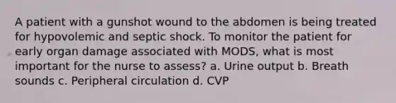 A patient with a gunshot wound to the abdomen is being treated for hypovolemic and septic shock. To monitor the patient for early organ damage associated with MODS, what is most important for the nurse to assess? a. Urine output b. Breath sounds c. Peripheral circulation d. CVP