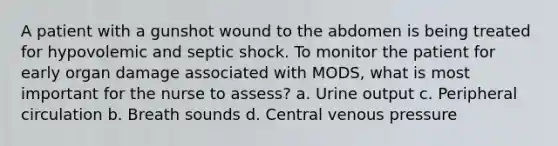 A patient with a gunshot wound to the abdomen is being treated for hypovolemic and septic shock. To monitor the patient for early organ damage associated with MODS, what is most important for the nurse to assess? a. Urine output c. Peripheral circulation b. Breath sounds d. Central venous pressure