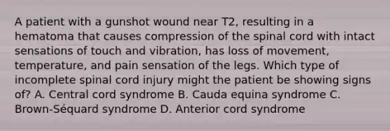 A patient with a gunshot wound near T2, resulting in a hematoma that causes compression of the spinal cord with intact sensations of touch and vibration, has loss of movement, temperature, and pain sensation of the legs. Which type of incomplete spinal cord injury might the patient be showing signs of? A. Central cord syndrome B. Cauda equina syndrome C. Brown-Séquard syndrome D. Anterior cord syndrome