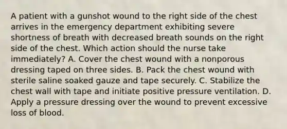 A patient with a gunshot wound to the right side of the chest arrives in the emergency department exhibiting severe shortness of breath with decreased breath sounds on the right side of the chest. Which action should the nurse take immediately? A. Cover the chest wound with a nonporous dressing taped on three sides. B. Pack the chest wound with sterile saline soaked gauze and tape securely. C. Stabilize the chest wall with tape and initiate positive pressure ventilation. D. Apply a pressure dressing over the wound to prevent excessive loss of blood.