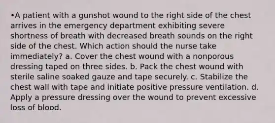 •A patient with a gunshot wound to the right side of the chest arrives in the emergency department exhibiting severe shortness of breath with decreased breath sounds on the right side of the chest. Which action should the nurse take immediately? a. Cover the chest wound with a nonporous dressing taped on three sides. b. Pack the chest wound with sterile saline soaked gauze and tape securely. c. Stabilize the chest wall with tape and initiate positive pressure ventilation. d. Apply a pressure dressing over the wound to prevent excessive loss of blood.