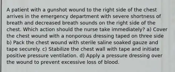 A patient with a gunshot wound to the right side of the chest arrives in the emergency department with severe shortness of breath and decreased breath sounds on the right side of the chest. Which action should the nurse take immediately? a) Cover the chest wound with a nonporous dressing taped on three side b) Pack the chest wound with sterile saline soaked gauze and tape securely. c) Stabilize the chest wall with tape and initiate positive pressure ventilation. d) Apply a pressure dressing over the wound to prevent excessive loss of blood.