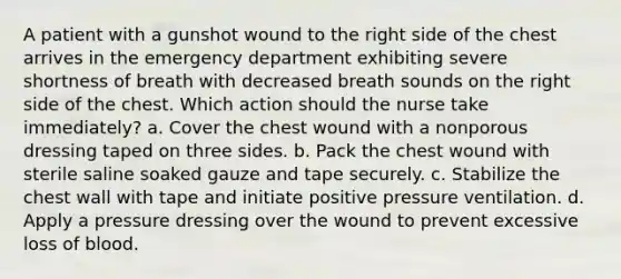 A patient with a gunshot wound to the right side of the chest arrives in the emergency department exhibiting severe shortness of breath with decreased breath sounds on the right side of the chest. Which action should the nurse take immediately? a. Cover the chest wound with a nonporous dressing taped on three sides. b. Pack the chest wound with sterile saline soaked gauze and tape securely. c. Stabilize the chest wall with tape and initiate positive pressure ventilation. d. Apply a pressure dressing over the wound to prevent excessive loss of blood.