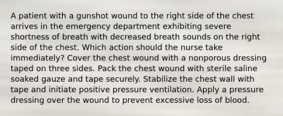 A patient with a gunshot wound to the right side of the chest arrives in the emergency department exhibiting severe shortness of breath with decreased breath sounds on the right side of the chest. Which action should the nurse take immediately? Cover the chest wound with a nonporous dressing taped on three sides. Pack the chest wound with sterile saline soaked gauze and tape securely. Stabilize the chest wall with tape and initiate positive pressure ventilation. Apply a pressure dressing over the wound to prevent excessive loss of blood.