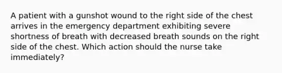 A patient with a gunshot wound to the right side of the chest arrives in the emergency department exhibiting severe shortness of breath with decreased breath sounds on the right side of the chest. Which action should the nurse take immediately?